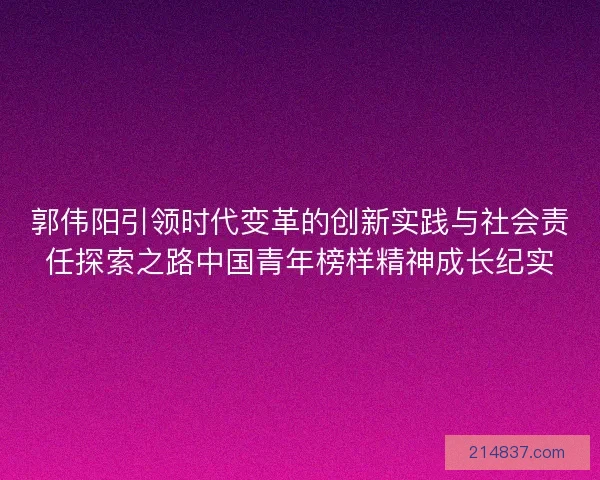 郭伟阳引领时代变革的创新实践与社会责任探索之路中国青年榜样精神成长纪实