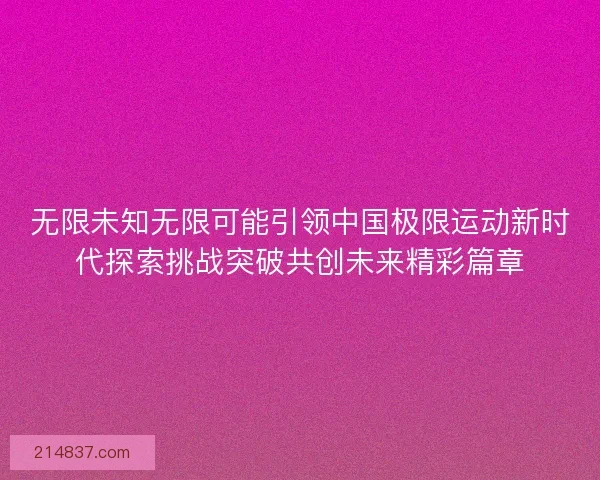 无限未知无限可能引领中国极限运动新时代探索挑战突破共创未来精彩篇章