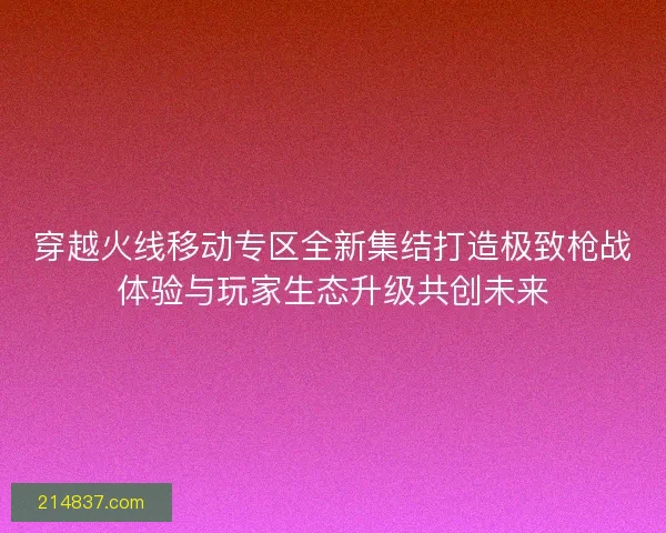 穿越火线移动专区全新集结打造极致枪战体验与玩家生态升级共创未来