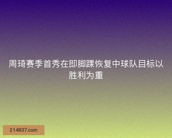周琦赛季首秀在即脚踝恢复中球队目标以胜利为重