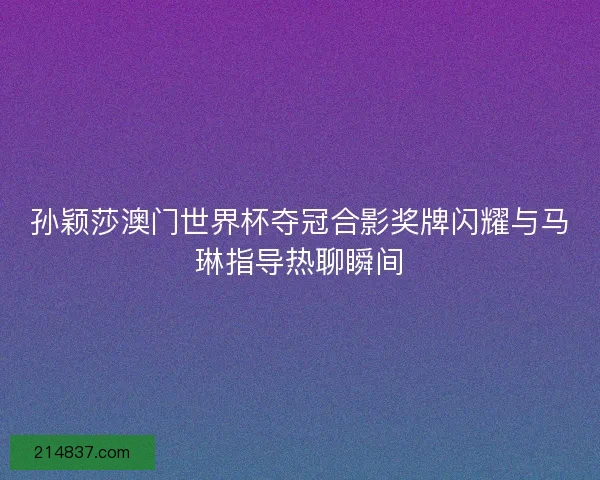 孙颖莎澳门世界杯夺冠合影奖牌闪耀与马琳指导热聊瞬间