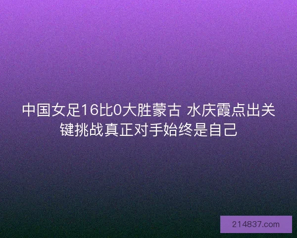 中国女足16比0大胜蒙古 水庆霞点出关键挑战真正对手始终是自己