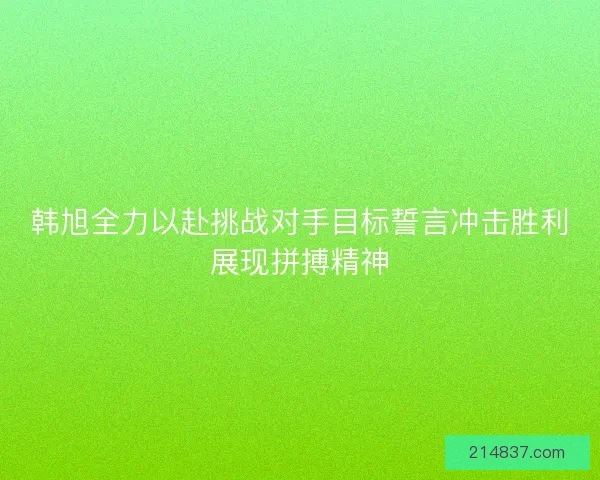 韩旭全力以赴挑战对手目标誓言冲击胜利展现拼搏精神