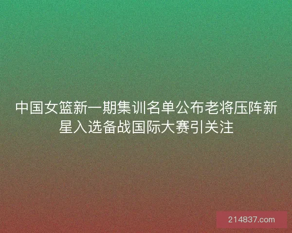 中国女篮新一期集训名单公布老将压阵新星入选备战国际大赛引关注