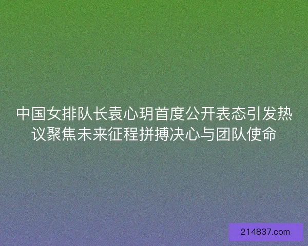 中国女排队长袁心玥首度公开表态引发热议聚焦未来征程拼搏决心与团队使命